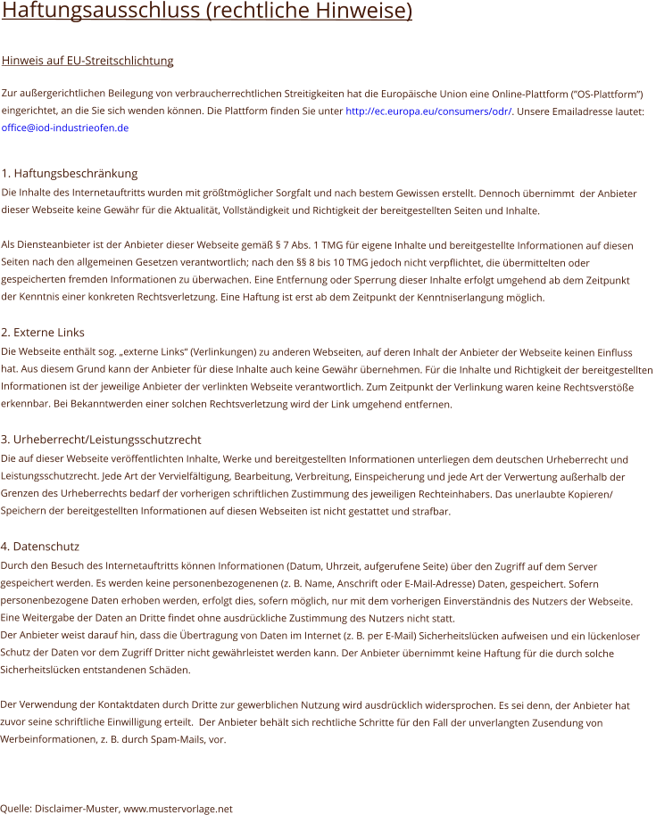 Haftungsausschluss (rechtliche Hinweise)  Hinweis auf EU-Streitschlichtung  Zur auergerichtlichen Beilegung von verbraucherrechtlichen Streitigkeiten hat die Europische Union eine Online-Plattform (OS-Plattform)  eingerichtet, an die Sie sich wenden knnen. Die Plattform finden Sie unter http://ec.europa.eu/consumers/odr/. Unsere Emailadresse lautet:  office@iod-industrieofen.de   1. Haftungsbeschrnkung Die Inhalte des Internetauftritts wurden mit grtmglicher Sorgfalt und nach bestem Gewissen erstellt. Dennoch bernimmt  der Anbieter  dieser Webseite keine Gewhr fr die Aktualitt, Vollstndigkeit und Richtigkeit der bereitgestellten Seiten und Inhalte.  Als Diensteanbieter ist der Anbieter dieser Webseite gem  7 Abs. 1 TMG fr eigene Inhalte und bereitgestellte Informationen auf diesen  Seiten nach den allgemeinen Gesetzen verantwortlich; nach den  8 bis 10 TMG jedoch nicht verpflichtet, die bermittelten oder  gespeicherten fremden Informationen zu berwachen. Eine Entfernung oder Sperrung dieser Inhalte erfolgt umgehend ab dem Zeitpunkt  der Kenntnis einer konkreten Rechtsverletzung. Eine Haftung ist erst ab dem Zeitpunkt der Kenntniserlangung mglich.   2. Externe Links Die Webseite enthlt sog. externe Links (Verlinkungen) zu anderen Webseiten, auf deren Inhalt der Anbieter der Webseite keinen Einfluss  hat. Aus diesem Grund kann der Anbieter fr diese Inhalte auch keine Gewhr bernehmen. Fr die Inhalte und Richtigkeit der bereitgestellten  Informationen ist der jeweilige Anbieter der verlinkten Webseite verantwortlich. Zum Zeitpunkt der Verlinkung waren keine Rechtsverste  erkennbar. Bei Bekanntwerden einer solchen Rechtsverletzung wird der Link umgehend entfernen.   3. Urheberrecht/Leistungsschutzrecht Die auf dieser Webseite verffentlichten Inhalte, Werke und bereitgestellten Informationen unterliegen dem deutschen Urheberrecht und  Leistungsschutzrecht. Jede Art der Vervielfltigung, Bearbeitung, Verbreitung, Einspeicherung und jede Art der Verwertung auerhalb der  Grenzen des Urheberrechts bedarf der vorherigen schriftlichen Zustimmung des jeweiligen Rechteinhabers. Das unerlaubte Kopieren/ Speichern der bereitgestellten Informationen auf diesen Webseiten ist nicht gestattet und strafbar.   4. Datenschutz Durch den Besuch des Internetauftritts knnen Informationen (Datum, Uhrzeit, aufgerufene Seite) ber den Zugriff auf dem Server  gespeichert werden. Es werden keine personenbezogenenen (z. B. Name, Anschrift oder E-Mail-Adresse) Daten, gespeichert. Sofern  personenbezogene Daten erhoben werden, erfolgt dies, sofern mglich, nur mit dem vorherigen Einverstndnis des Nutzers der Webseite.  Eine Weitergabe der Daten an Dritte findet ohne ausdrckliche Zustimmung des Nutzers nicht statt. Der Anbieter weist darauf hin, dass die bertragung von Daten im Internet (z. B. per E-Mail) Sicherheitslcken aufweisen und ein lckenloser  Schutz der Daten vor dem Zugriff Dritter nicht gewhrleistet werden kann. Der Anbieter bernimmt keine Haftung fr die durch solche  Sicherheitslcken entstandenen Schden.   Der Verwendung der Kontaktdaten durch Dritte zur gewerblichen Nutzung wird ausdrcklich widersprochen. Es sei denn, der Anbieter hat  zuvor seine schriftliche Einwilligung erteilt.  Der Anbieter behlt sich rechtliche Schritte fr den Fall der unverlangten Zusendung von  Werbeinformationen, z. B. durch Spam-Mails, vor.     Quelle: Disclaimer-Muster, www.mustervorlage.net